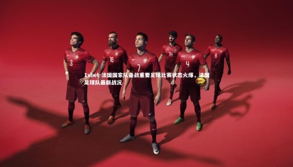 1xbet-法国国家队备战重要足球比赛状态火爆，法国足球队最新战况