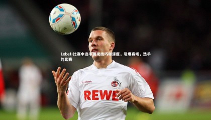 1xbet-比赛中选手展现技巧和速度，引爆赛场，选手的比赛