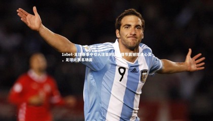 1xbet-足球赛事中引人注目的比赛情节震撼球迷心灵，足球比赛名场面